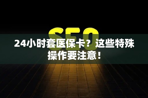 太原24小时套医保卡？这些特殊操作要注意！